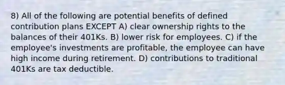 8) All of the following are potential benefits of defined contribution plans EXCEPT A) clear ownership rights to the balances of their 401Ks. B) lower risk for employees. C) if the employee's investments are profitable, the employee can have high income during retirement. D) contributions to traditional 401Ks are tax deductible.