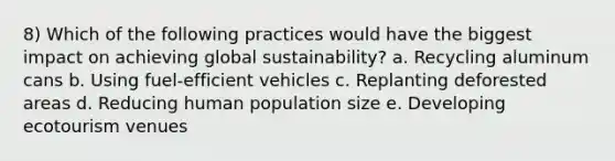 8) Which of the following practices would have the biggest impact on achieving global sustainability? a. Recycling aluminum cans b. Using fuel-efficient vehicles c. Replanting deforested areas d. Reducing human population size e. Developing ecotourism venues