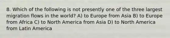 8. Which of the following is not presently one of the three largest migration flows in the world? A) to Europe from Asia B) to Europe from Africa C) to North America from Asia D) to North America from Latin America