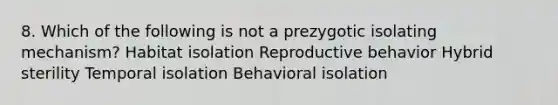 8. Which of the following is not a prezygotic isolating mechanism? Habitat isolation Reproductive behavior Hybrid sterility Temporal isolation Behavioral isolation