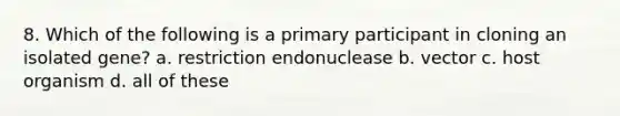 8. Which of the following is a primary participant in cloning an isolated gene? a. restriction endonuclease b. vector c. host organism d. all of these