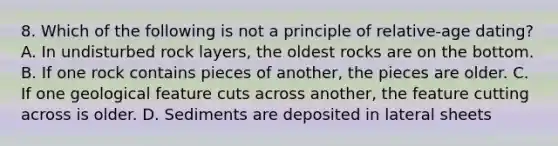 8. Which of the following is not a principle of relative-age dating? A. In undisturbed rock layers, the oldest rocks are on the bottom. B. If one rock contains pieces of another, the pieces are older. C. If one geological feature cuts across another, the feature cutting across is older. D. Sediments are deposited in lateral sheets