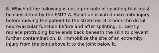 8. Which of the following is not a principle of splinting that must be considered by the EMT? A. Splint an isolated extremity injury before moving the patient to the stretcher. B. Check the distal neurovascular function before and after splinting. C. Gently replace protruding bone ends back beneath the skin to prevent further contamination. D. Immobilize the site of an extremity injury from the joint above it to the joint below it.