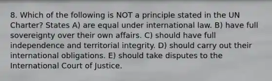 8. Which of the following is NOT a principle stated in the UN Charter? States A) are equal under international law. B) have full sovereignty over their own affairs. C) should have full independence and territorial integrity. D) should carry out their international obligations. E) should take disputes to the International Court of Justice.