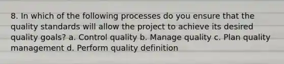 8. In which of the following processes do you ensure that the quality standards will allow the project to achieve its desired quality goals? a. Control quality b. Manage quality c. Plan quality management d. Perform quality definition