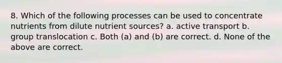 8. Which of the following processes can be used to concentrate nutrients from dilute nutrient sources? a. active transport b. group translocation c. Both (a) and (b) are correct. d. None of the above are correct.