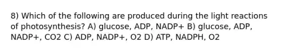 8) Which of the following are produced during the light reactions of photosynthesis? A) glucose, ADP, NADP+ B) glucose, ADP, NADP+, CO2 C) ADP, NADP+, O2 D) ATP, NADPH, O2