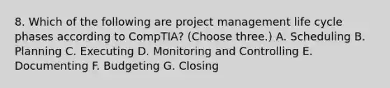 8. Which of the following are project management life cycle phases according to CompTIA? (Choose three.) A. Scheduling B. Planning C. Executing D. Monitoring and Controlling E. Documenting F. Budgeting G. Closing