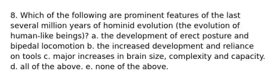 8. Which of the following are prominent features of the last several million years of hominid evolution (the evolution of human-like beings)? a. the development of erect posture and bipedal locomotion b. the increased development and reliance on tools c. major increases in brain size, complexity and capacity. d. all of the above. e. none of the above.