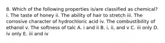 8. Which of the following properties is/are classified as chemical? i. The taste of honey ii. The ability of hair to stretch iii. The corrosive character of hydrochloric acid iv. The combustibility of ethanol v. The softness of talc A. i and ii B. i, ii, and v C. iii only D. iv only E. iii and iv