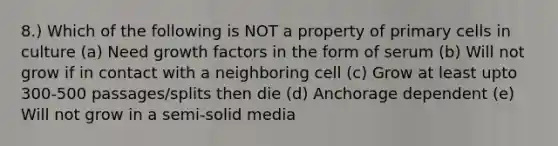 8.) Which of the following is NOT a property of primary cells in culture (a) Need growth factors in the form of serum (b) Will not grow if in contact with a neighboring cell (c) Grow at least upto 300-500 passages/splits then die (d) Anchorage dependent (e) Will not grow in a semi-solid media