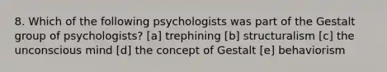 8. Which of the following psychologists was part of the Gestalt group of psychologists? [a] trephining [b] structuralism [c] the unconscious mind [d] the concept of Gestalt [e] behaviorism