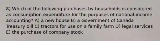 8) Which of the following purchases by households is considered as consumption expenditure for the purposes of national-income accounting? A) a new house B) a Government of Canada Treasury bill C) tractors for use on a family farm D) legal services E) the purchase of company stock