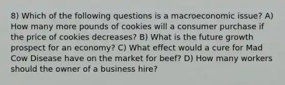 8) Which of the following questions is a macroeconomic issue? A) How many more pounds of cookies will a consumer purchase if the price of cookies decreases? B) What is the future growth prospect for an economy? C) What effect would a cure for Mad Cow Disease have on the market for beef? D) How many workers should the owner of a business hire?