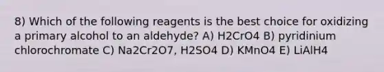 8) Which of the following reagents is the best choice for oxidizing a primary alcohol to an aldehyde? A) H2CrO4 B) pyridinium chlorochromate C) Na2Cr2O7, H2SO4 D) KMnO4 E) LiAlH4