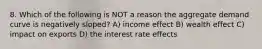 8. Which of the following is NOT a reason the aggregate demand curve is negatively sloped? A) income effect B) wealth effect C) impact on exports D) the interest rate effects