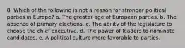 8. Which of the following is not a reason for stronger political parties in Europe? a. The greater age of European parties. b. The absence of primary elections. c. The ability of the legislature to choose the chief executive. d. The power of leaders to nominate candidates. e. A political culture more favorable to parties.