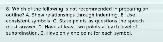 8. Which of the following is not recommended in preparing an outline? A. Show relationships through indenting. B. Use consistent symbols. C. State points as questions the speech must answer. D. Have at least two points at each level of subordination. E. Have only one point for each symbol.