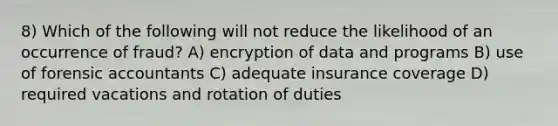 8) Which of the following will not reduce the likelihood of an occurrence of fraud? A) encryption of data and programs B) use of forensic accountants C) adequate insurance coverage D) required vacations and rotation of duties