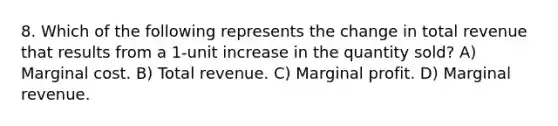 8. Which of the following represents the change in total revenue that results from a 1-unit increase in the quantity sold? A) Marginal cost. B) Total revenue. C) Marginal profit. D) Marginal revenue.