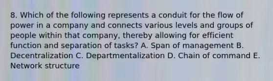 8. Which of the following represents a conduit for the flow of power in a company and connects various levels and groups of people within that​ company, thereby allowing for efficient function and separation of​ tasks? A. Span of management B. Decentralization C. Departmentalization D. Chain of command E. Network structure