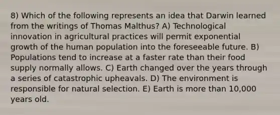 8) Which of the following represents an idea that Darwin learned from the writings of Thomas Malthus? A) Technological innovation in agricultural practices will permit exponential growth of the human population into the foreseeable future. B) Populations tend to increase at a faster rate than their food supply normally allows. C) Earth changed over the years through a series of catastrophic upheavals. D) The environment is responsible for natural selection. E) Earth is more than 10,000 years old.