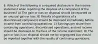 8. Which of the following is a required disclosure in the income statement when reporting the disposal of a component of the business? A) The gain or loss on disposal should be reported as an unusual gain or loss. B) Results of operations of a discontinued component should be disclosed immediately before income from continuing operations. C) Earnings per share from continuing operations, discontinued operations, and net income should be disclosed on the face of the income statement. D) The gain or loss is on disposal should not be segregated but should be reported together with the results of continuing operations.