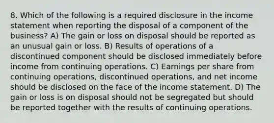 8. Which of the following is a required disclosure in the income statement when reporting the disposal of a component of the business? A) The gain or loss on disposal should be reported as an unusual gain or loss. B) Results of operations of a discontinued component should be disclosed immediately before income from continuing operations. C) Earnings per share from continuing operations, discontinued operations, and net income should be disclosed on the face of the income statement. D) The gain or loss is on disposal should not be segregated but should be reported together with the results of continuing operations.