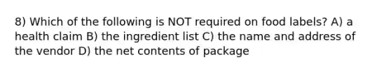 8) Which of the following is NOT required on food labels? A) a health claim B) the ingredient list C) the name and address of the vendor D) the net contents of package