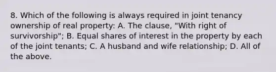 8. Which of the following is always required in joint tenancy ownership of real property: A. The clause, "With right of survivorship"; B. <a href='https://www.questionai.com/knowledge/kBhvtRxyNW-equal-shares' class='anchor-knowledge'>equal shares</a> of interest in the property by each of the joint tenants; C. A husband and wife relationship; D. All of the above.