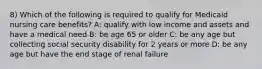 8) Which of the following is required to qualify for Medicaid nursing care benefits? A: qualify with low income and assets and have a medical need B: be age 65 or older C: be any age but collecting social security disability for 2 years or more D: be any age but have the end stage of renal failure