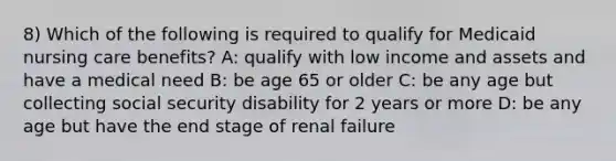 8) Which of the following is required to qualify for Medicaid nursing care benefits? A: qualify with low income and assets and have a medical need B: be age 65 or older C: be any age but collecting social security disability for 2 years or more D: be any age but have the end stage of renal failure