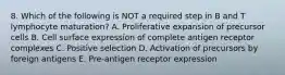 8. Which of the following is NOT a required step in B and T lymphocyte maturation? A. Proliferative expansion of precursor cells B. Cell surface expression of complete antigen receptor complexes C. Positive selection D. Activation of precursors by foreign antigens E. Pre-antigen receptor expression