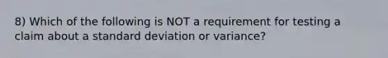 8) Which of the following is NOT a requirement for testing a claim about a standard deviation or​ variance?