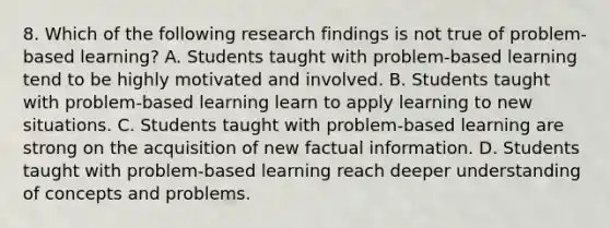 8. Which of the following research findings is not true of problem-based learning? A. Students taught with problem-based learning tend to be highly motivated and involved. B. Students taught with problem-based learning learn to apply learning to new situations. C. Students taught with problem-based learning are strong on the acquisition of new factual information. D. Students taught with problem-based learning reach deeper understanding of concepts and problems.