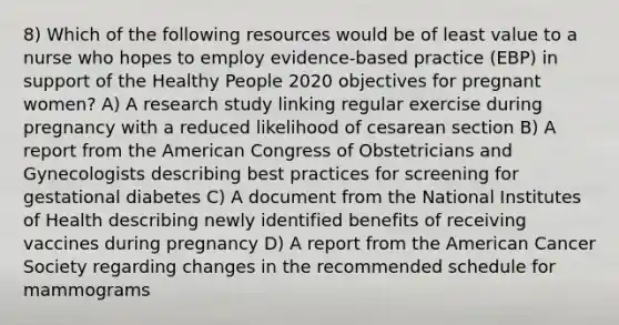 8) Which of the following resources would be of least value to a nurse who hopes to employ evidence-based practice (EBP) in support of the Healthy People 2020 objectives for pregnant women? A) A research study linking regular exercise during pregnancy with a reduced likelihood of cesarean section B) A report from the American Congress of Obstetricians and Gynecologists describing best practices for screening for gestational diabetes C) A document from the National Institutes of Health describing newly identified benefits of receiving vaccines during pregnancy D) A report from the American Cancer Society regarding changes in the recommended schedule for mammograms