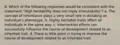 8. Which of the following responses would be consistent with the statement "High heritability does not imply immutability"? a. The concept of inheritance plays a very small role in dictating an individual's phenotype. b. Highly heritable traits affect all individuals in the same way. c. Intervention efforts can successfully influence the course of development related to an inherited trait. d. There is little point in trying to improve the course of development related to an inherited trait.