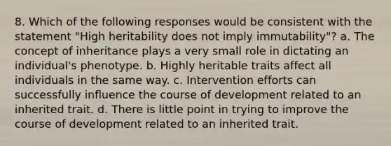 8. Which of the following responses would be consistent with the statement "High heritability does not imply immutability"? a. The concept of inheritance plays a very small role in dictating an individual's phenotype. b. Highly heritable traits affect all individuals in the same way. c. Intervention efforts can successfully influence the course of development related to an inherited trait. d. There is little point in trying to improve the course of development related to an inherited trait.