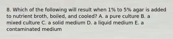 8. Which of the following will result when 1% to 5% agar is added to nutrient broth, boiled, and cooled? A. a pure culture B. a mixed culture C. a solid medium D. a liquid medium E. a contaminated medium