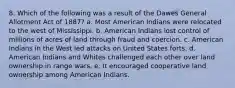 8. Which of the following was a result of the Dawes General Allotment Act of 1887? a. Most American Indians were relocated to the west of Mississippi. b. American Indians lost control of millions of acres of land through fraud and coercion. c. American Indians in the West led attacks on United States forts. d. American Indians and Whites challenged each other over land ownership in range wars. e. It encouraged cooperative land ownership among American Indians.