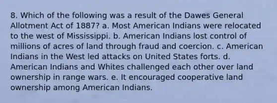 8. Which of the following was a result of the Dawes General Allotment Act of 1887? a. Most American Indians were relocated to the west of Mississippi. b. American Indians lost control of millions of acres of land through fraud and coercion. c. American Indians in the West led attacks on United States forts. d. American Indians and Whites challenged each other over land ownership in range wars. e. It encouraged cooperative land ownership among American Indians.