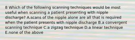 8 Which of the following scanning techniques would be most useful when scanning a patient presenting with nipple discharge? A.scans of the nipple alone are all that is required when the patient presents with nipple discharge B.a convergent scanning technique C.a zigzag technique D.a linear technique E.none of the above