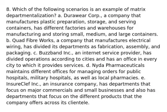 8. Which of the following scenarios is an example of matrix departmentalization? a. Durawear Corp., a company that manufactures plastic preparation, storage, and serving containers, has different factories and warehouses for manufacturing and storing small, medium, and large containers. b. Quad Fibre Works, a company that manufactures electrical wiring, has divided its departments as fabrication, assembly, and packaging. c. Buzzband Inc., an internet service provider, has divided operations according to cities and has an office in every city to which it provides services. d. Nyda Pharmaceuticals maintains different offices for managing orders for public hospitals, military hospitals, as well as local pharmacies. e. InsureClef Inc., an insurance company, has departments that focus on major commercials and small businesses and also has departments that focus on the different products that the company offers across its clientele.