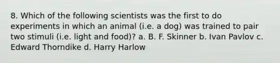 8. Which of the following scientists was the first to do experiments in which an animal (i.e. a dog) was trained to pair two stimuli (i.e. light and food)? a. B. F. Skinner b. Ivan Pavlov c. Edward Thorndike d. Harry Harlow