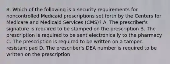 8. Which of the following is a security requirements for noncontrolled Medicaid prescriptions set forth by the Centers for Medicare and Medicaid Services (CMS)? A. The prescriber's signature is required to be stamped on the prescription B. The prescription is required to be sent electronically to the pharmacy C. The prescription is required to be written on a tamper-resistant pad D. The prescriber's DEA number is required to be written on the prescription