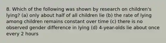 8. Which of the following was shown by research on children's lying? (a) only about half of all children lie (b) the rate of lying among children remains constant over time (c) there is no observed gender difference in lying (d) 4-year-olds lie about once every 2 hours