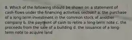 8. Which of the following should be shown on a statement of cash flows under the financing activities section? a. the purchase of a long-term investment in the common stock of another company b. the payment of cash to retire a long-term note c. the proceeds from the sale of a building d. the issuance of a long-term note to acquire land