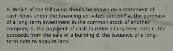 8. Which of the following should be shown on a statement of cash flows under the financing activities section? a. the purchase of a long-term investment in the common stock of another company b. the payment of cash to retire a long-term note c. the proceeds from the sale of a building d. the issuance of a long-term note to acquire land