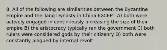 8. All of the following are similarities between the Byzantine Empire and the Tang Dynasty in China EXCEPT A) both were actively engaged in continuously increasing the size of their empire B) the aristocracy typically ran the government C) both rulers were considered gods by their citizenry D) both were constantly plagued by internal revolt