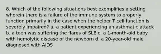 8. Which of the following situations best exemplifies a setting wherein there is a failure of the immune system to properly function primarily in the case when the helper T cell function is severely impaired? a. a patient experiencing an asthmatic attack b. a teen was suffering the flares of SLE c. a 1-month-old baby with hemolytic disease of the newborn d. a 20-year-old male diagnosed with AIDS